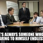 the office team meeting | HEARING TO HIMSELF ENDLESSLY. THERE'S ALWAYS SOMEONE WHO LOVES | image tagged in the office team meeting | made w/ Imgflip meme maker