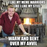 meme warriors | I LIKE MY MEME WARRIORS 
LIKE I LIKE MY STEEL; WARM AND BENT OVER MY ANVIL | image tagged in creepy blacksmith | made w/ Imgflip meme maker