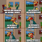 Physicists according to Willie | LAWYERS AND ENGINEERS
ARE NATURAL ENEMIES; LIKE PHYSICISTS AND MATHEMATICIANS; OR PHYSICISTS
AND BIOLOGISTS; OR PHYSICISTS
AND CHEMISTS; DAMNED PHYSICISTS.
THEY RUINED PHYSICS; OR PHYSICISTS AND
OTHER PHYSICISTS | image tagged in groundskeeper willie natural enemies | made w/ Imgflip meme maker