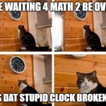 Math class be like.... | ME WAITING 4 MATH 2 BE OVER; "IS DAT STUPID CLOCK BROKEN?" | image tagged in cat clock its time | made w/ Imgflip meme maker