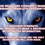 Courage | THE WEAK AND COWARDLY MIND 
DEMANDS ABSOLUTE CERTAINTY. IT REQUIRES STRENGTH 
AND BRAVERY TO MAKE A DECISION 
WITH LIMITED INFORMATION. ODDLY ENOUGH, THOSE ARE THE ONLY 
DECISIONS WE WILL EVER MAKE. | image tagged in wolf,strength,courage,intelligence | made w/ Imgflip meme maker