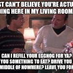 Cousin Eddy & Clark | I JUST CAN'T BELIEVE YOU'RE ACTUALLY STANDING HERE IN MY LIVING ROOM, EDDY. CAN I REFILL YOUR EGGNOG FOR YA? GET YOU SOMETHING TO EAT? DRIVE YOU OUT TO THE MIDDLE OF NOWHERE? LEAVE YOU FOR DEAD? | image tagged in cousin eddie dickie | made w/ Imgflip meme maker