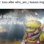 The battle for who was better is over, but at what cost? AT WHAT COOOOOOOST!?!?!? | Pov: Iceu after who_am_i leaves imgflip: | image tagged in i've won but at what cost | made w/ Imgflip meme maker