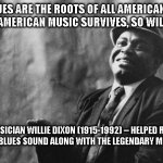The Truth From Willie Dixon 3 | "THE BLUES ARE THE ROOTS OF ALL AMERICAN MUSIC.  AS LONG AS AMERICAN MUSIC SURVIVES, SO WILL THE BLUES."; BLUES MUSICIAN WILLIE DIXON (1915-1992) -- HELPED REPRESENT THE CHICAGO BLUES SOUND ALONG WITH THE LEGENDARY MUDDY WATERS. | image tagged in the truth from willie dixon 3,blues,jazz,chicago,willie dixon,music | made w/ Imgflip meme maker
