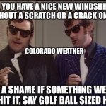 Be a shame if something happened to it... | OH, YOU HAVE A NICE NEW WINDSHIELD WITHOUT A SCRATCH OR A CRACK ON IT? COLORADO WEATHER; BE A SHAME IF SOMETHING WERE TO HIT IT, SAY GOLF BALL SIZED HAIL | image tagged in be a shame if something happened to it,colorado,weather | made w/ Imgflip meme maker