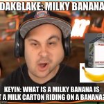when keyin does not know what a milky banana is XD | DAKBLAKE: MILKY BANANA; KEYIN: WHAT IS A MILKY BANANA IS IT A MILK CARTON RIDING ON A BANANA?! | image tagged in askewed face kindly keyin | made w/ Imgflip meme maker