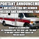 Gender Priviledge | IMPORTANT ANNOUNCEMENT; I AM ASSERTING MY GENDER PRIVILEDGE AND ANNOUNCING THAT I... IDENTIFY AS AN AMBULANCE
MY PRONOUNCE ARE "WEE WOO" AND "NEE NAW"
IF YOU DON'T ACCEPT WHO I REALLY AM
YOU ARE RACIST | image tagged in ambulance | made w/ Imgflip meme maker