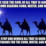 Three wise men | WE SEEK THE SOUL OF ALL THAT IS GOOD
WE COME BEARING CORN, WATER, AND WOOD; STOP AND BEHOLD ALL THAT IS GOOD
GIVE THANKS FOR THE CORN, WATER, AND WOOD | image tagged in three wise men | made w/ Imgflip meme maker