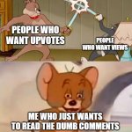 Tom and Jerry swordfight | PEOPLE WHO WANT UPVOTES; PEOPLE WHO WANT VIEWS; ME WHO JUST WANTS TO READ THE DUMB COMMENTS | image tagged in tom and jerry swordfight,comments,tom and jerry,imgflip users,views,upvotes | made w/ Imgflip meme maker