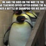 Bald teacher gets shampoo! | ME AND THE BOIS ON THE WAY TO THE HEAD TEACHERS OFFICE AFTER GIVING THE BALD TEACHER A BOTTLE OF SHAMPOO FOR HIS BIRTHDAY! | image tagged in penguins going to principal office | made w/ Imgflip meme maker