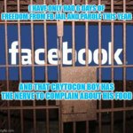 Facebook jail | I HAVE ONLY HAD 6 DAYS OF FREEDOM FROM FB JAIL AND PAROLE THIS YEAR; AND THAT CRYTOCON BOY HAS THE NERVE TO COMPLAIN ABOUT HIS FOOD | image tagged in facebook jail | made w/ Imgflip meme maker