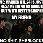 .. | ME: MADDEN NFL 24 IS JUST 
THE SAME THING AS MADDEN 23 BUT WITH BETTER GRAPHICS; MY FRIEND: | image tagged in no shit sherlock | made w/ Imgflip meme maker