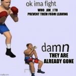 Ok ima fight | WHO_AM_I TO PREVENT THEM FROM LEAVING; THEY ARE ALREADY GONE | image tagged in ok ima fight | made w/ Imgflip meme maker