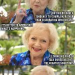 To Quote Betty White | A LOT OF PEOPLE THINK THIS IS A GOODIE-TWO-SHOE TALKING. BUT WE DO HAVE A TENDENCY TO COMPLAIN, RATHER THAN CELEBRATING WHO WE ARE. IT'S BETTER TO APPRECIATE 
WHAT'S HAPPENING... I THINK WE KIND OF 
TALK OURSELVES INTO 
THE NEGATIVE SOMETIMES. | image tagged in to quote betty white | made w/ Imgflip meme maker