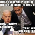 Biden and Obama | THAT'S A VERY NICE PICTURE JOE, BUT TRY TO STAY INSIDE THE LINES, OKAY? YOU KNOW I INVENTED THE COLOR PUR... YES JOE.  NOW STAY INSIDE THE LINES | image tagged in biden and obama | made w/ Imgflip meme maker