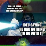 Laser Babies to Mike Wazowski | WHO_AM_I FANS BLAMING ICEU FOR HIM LEAVING IMGFLIP; ICEU SAYING HE HAD NOTHING TO DO WITH IT; WHO_AM_I | image tagged in laser babies to mike wazowski,memes,funny,iceu,who am i,you guys are getting paid | made w/ Imgflip meme maker