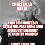Scrooge | A 
CHRISTMAS 
CAROL; A OLD RICH WHITE GUY
GETS A FULL PASS AND A REDO
AFTER JUST ONE NIGHT 
OF HAUNTED DREAMS? I DON'T THINK SO! | image tagged in scrooge,christmas movie,cancel culture | made w/ Imgflip meme maker