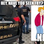 Policia Federal | HEY, HAVE YOU SEEN FRY? NO | image tagged in policia federal | made w/ Imgflip meme maker