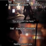 You shouldn't be here, Neither should you | ME TAKING A SH** IN A RANDOM PERSON'S HOUSE; THE RANDOM PERSON | image tagged in you shouldn't be here neither should you | made w/ Imgflip meme maker