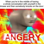 I do this all the time | When you’re in the middle of having a whole conversation with yourself in the shower and then somebody knocks on the door: | image tagged in surreal angery,memes,funny,true story,shower,relatable memes | made w/ Imgflip meme maker