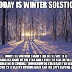 Winter Solstice | TODAY IS WINTER SOLSTICE; TODAY THE SUN WILL STAND STILL IN THE SKY.  IT IS THE LONGEST NIGHT OF THE YEAR AND A TIME FOR SELF-REFLECTION AND SHARING OF STORIES.  TOMORROW WE CELEBRATE THE REBIRTH OF THE SUN AS IT BEGINS MOVING AGAIN AND THE DAYS BECOME LONGER. | image tagged in winter solstice | made w/ Imgflip meme maker