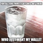 Glass of Water | FOR ALL YOU THIRSTY BITCHES OUT THERE; WHO JUST WANT MY WALLET | image tagged in glass of water | made w/ Imgflip meme maker