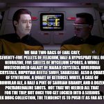 Data and Geordi | WE HAD TWO BAGS OF EARL GREY, SEVENTY-FIVE PELLETS OF FELICIUM, HALF A HYPOSPRAY FULL OF NEUROZINE, FIVE SHEETS OF MYCELIUM SPORES, A WHOLE MULTICOLORED GALAXY OF MARAJI CRYSTALS, RHULUDIAN CRYSTALS, HUPRYIAN BEETLE SNUFF, SNAKELEAF.  ALSO A QUART OF SYNTHEHOL, A QUART OF KETRUCEL WHITE, A CASE OF ROMULAN ALE, A HALF A PINT OF SAURIAN BRANDY, AND A DOZEN POLYADRENALINE SHOTS.  NOT THAT WE NEEDED ALL THAT FOR THE TRIP, BUT ONCE YOU GET LOCKED INTO A SERIOUS STAR TREK DRUG COLLECTION, THE TENDENCY IS TO PUSH IT AS FAR AS YOU CAN. | image tagged in data and geordi | made w/ Imgflip meme maker