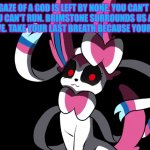 Creepy Sylveon | THE GAZE OF A GOD IS LEFT BY NONE. YOU CAN'T HIDE AND YOU CAN'T RUN. BRIMSTONE SURROUNDS US AND YOU WON'T SURVIVE. TAKE YOUR LAST BREATH BECAUSE YOUR SOUL IS MINE | image tagged in creepy sylveon,sylveon,pokemon | made w/ Imgflip meme maker