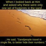 Footprints in the sand | When I looked back at Him and asked why there were only one set of footprints in the sand... ...He said, "Sandpeople travel in single file, to better hide their numbers." | image tagged in footprints in the sand | made w/ Imgflip meme maker