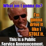 Cool Joe Biden | I'm gonna drive it like I STOLE it. What am I gonna do? This is a Public Service Announcement. | image tagged in cool joe biden | made w/ Imgflip meme maker