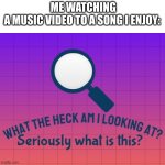 Music videos never fit the song well, except rap somehow | ME WATCHING A MUSIC VIDEO TO A SONG I ENJOY: | image tagged in what the heck am i looking at seriously what is this | made w/ Imgflip meme maker