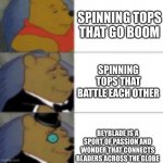 whinny getting fancier | SPINNING TOPS THAT GO BOOM; SPINNING TOPS THAT BATTLE EACH OTHER; BEYBLADE IS A SPORT OF PASSION AND WONDER THAT CONNECTS BLADERS ACROSS THE GLOBE | image tagged in whinny getting fancier | made w/ Imgflip meme maker