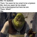 shrek good question | Me: I'm dyslexic; Them: You seem far too smart to be a dyslexic; Me: And you seem far too stupid to be a neurotypical but here we are; Them: What? Me: | image tagged in shrek good question,neurotypical,dyslexia,dyslexic | made w/ Imgflip meme maker