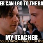 You should have thought of that earlier | ME TEACHER CAN I GO TO THE BATHROOM? MY TEACHER | image tagged in you should have thought of that earlier | made w/ Imgflip meme maker
