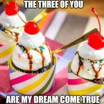 Ice cream cupcake | THE THREE OF YOU; ARE MY DREAM COME TRUE | image tagged in ice cream cupcake | made w/ Imgflip meme maker