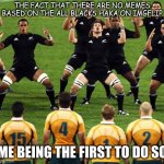 This is, as far as I'm aware, the first use of this template on this website. | THE FACT THAT THERE ARE NO MEMES BASED ON THE ALL BLACKS HAKA ON IMGFLIP; ME BEING THE FIRST TO DO SO | image tagged in haka | made w/ Imgflip meme maker