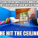 Indoor Trampoline | MY GIRLFRIEND WAS PISSED WHEN SHE FOUND OUT I REPLACED MY BED WITH A TRAMPOLINE; SHE HIT THE CEILING! | image tagged in indoor trampoline | made w/ Imgflip meme maker