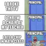 Go to the principals office | I BROKE THE TV; PRINCIPAL:; I THREW A CHAIR AT MY TEACHER; PRINCIPAL:; I ATE A CHIP IN MATH CLASS; PRINCIPAL: | image tagged in you better watch your mouth | made w/ Imgflip meme maker