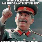 Stalin says | THE FACE OF SOMEONE WHO HAS SEEN SO MANY BEAUTIFUL GIRLS; AND THE SMILE WHO KILLED THEM ALL | image tagged in stalin says,joseph stalin,stalin,gulag,girl,laugh | made w/ Imgflip meme maker