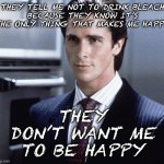 Ask your doctor before drinking any harmful liquids | THEY TELL ME NOT TO DRINK BLEACH
BECAUSE THEY KNOW IT’S THE ONLY THING THAT MAKES ME HAPPY; THEY DON’T WANT ME TO BE HAPPY | image tagged in patrick bateman | made w/ Imgflip meme maker