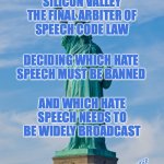 Free Speech | SILICON VALLEY
THE FINAL ARBITER OF
SPEECH CODE LAW; DECIDING WHICH HATE SPEECH MUST BE BANNED; AND WHICH HATE SPEECH NEEDS TO BE WIDELY BROADCAST; BRUCE C LINDER | image tagged in statue of liberty,silicon valley,speech code,fun | made w/ Imgflip meme maker