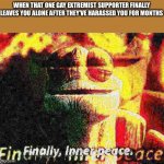 Finally | WHEN THAT ONE GAY EXTREMIST SUPPORTER FINALLY LEAVES YOU ALONE AFTER THEY’VE HARASSED YOU FOR MONTHS | image tagged in finally inner peace overlaid deep-fried 1,aer0a sucks | made w/ Imgflip meme maker