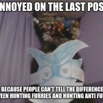 I won't delete it | ANNOYED ON THE LAST POST; BECAUSE PEOPLE CAN'T TELL THE DIFFERENCE BETWEEN HUNTING FURRIES AND HUNTING ANTI FURRIES | image tagged in grumpy furry | made w/ Imgflip meme maker