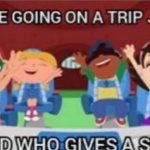 We’re going on a trip just to find who gives a shit