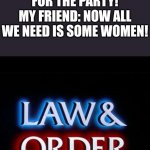 Ayo what the fu- | ME: THE HOUSE IS NOW ALL DECORATED FOR THE PARTY!
MY FRIEND: NOW ALL WE NEED IS SOME WOMEN! | image tagged in law and order | made w/ Imgflip meme maker