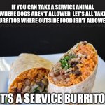 Burrito! | IF YOU CAN TAKE A SERVICE ANIMAL WHERE DOGS AREN'T ALLOWED, LET'S ALL TAKE BURRITOS WHERE OUTSIDE FOOD ISN'T ALLOWED. IT'S A SERVICE BURRITO! | image tagged in burrito | made w/ Imgflip meme maker