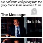 Life is this. I like this. | ROMANS 8:18:; ESV:; For I consider that the sufferings of this present time are not worth comparing with the glory that is to be revealed to us. The Message: | image tagged in harvey specter life is like this | made w/ Imgflip meme maker