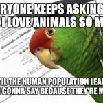 Loro Aprende | EVERYONE KEEPS ASKING ME WHY I LOVE ANIMALS SO MUCH. UNTIL THE HUMAN POPULATION LEARNS RESPECT I'M GONNA SAY BECAUSE THEY'RE MORE LOVING | image tagged in loro aprende | made w/ Imgflip meme maker