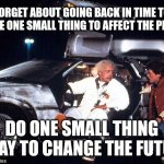 Time Travel | FORGET ABOUT GOING BACK IN TIME TO CHANGE ONE SMALL THING TO AFFECT THE PRESENT; DO ONE SMALL THING TODAY TO CHANGE THE FUTURE. | image tagged in delorean | made w/ Imgflip meme maker