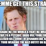 dh | SO LEMME GET THIS STRAIGHT; YOU SHARE W/ THE WORLD A FIGHT W/ WILLIAM, A TRIP TO A PSYCHIC, DRUG USE, YOUR FIRST TIME, ALLEGED KILL COUNT IN AFGHANISTAN, AND YOU EVEN BLAME YOUR WEARING THE NAZI OUTFIT ON KATE & WILL? | image tagged in prince harry | made w/ Imgflip meme maker